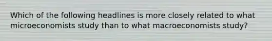 Which of the following headlines is more closely related to what microeconomists study than to what macroeconomists study?