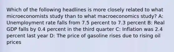 Which of the following headlines is more closely related to what microeconomists study than to what macroeconomics study? A: Unemployment rate falls from 7.5 percent to 7.3 percent B: Real GDP falls by 0.4 percent in the third quarter C: Inflation was 2.4 percent last year D: The price of gasoline rises due to rising oil prices