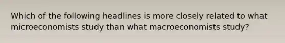 Which of the following headlines is more closely related to what microeconomists study than what macroeconomists study?