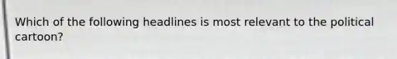 Which of the following headlines is most relevant to the political cartoon?