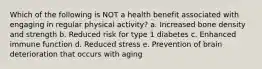 Which of the following is NOT a health benefit associated with engaging in regular physical activity? a. Increased bone density and strength b. Reduced risk for type 1 diabetes c. Enhanced immune function d. Reduced stress e. Prevention of brain deterioration that occurs with aging