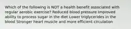 Which of the following is NOT a health benefit associated with regular aerobic exercise? Reduced blood pressure Improved ability to process sugar in the diet Lower triglycerides in the blood Stronger heart muscle and more efficient circulation