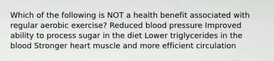 Which of the following is NOT a health benefit associated with regular aerobic exercise? Reduced blood pressure Improved ability to process sugar in the diet Lower triglycerides in the blood Stronger heart muscle and more efficient circulation