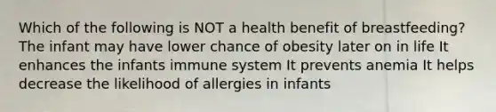 Which of the following is NOT a health benefit of breastfeeding? The infant may have lower chance of obesity later on in life It enhances the infants immune system It prevents anemia It helps decrease the likelihood of allergies in infants