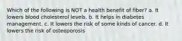 Which of the following is NOT a health benefit of fiber? a. It lowers blood cholesterol levels. b. It helps in diabetes management. c. It lowers the risk of some kinds of cancer. d. It lowers the risk of osteoporosis