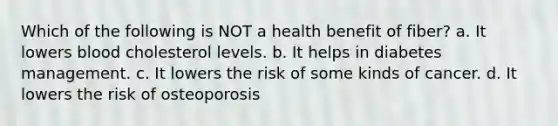 Which of the following is NOT a health benefit of fiber? a. It lowers blood cholesterol levels. b. It helps in diabetes management. c. It lowers the risk of some kinds of cancer. d. It lowers the risk of osteoporosis