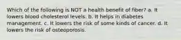 Which of the following is NOT a health benefit of fiber? a. It lowers blood cholesterol levels. b. It helps in diabetes management. c. It lowers the risk of some kinds of cancer. d. It lowers the risk of osteoporosis.