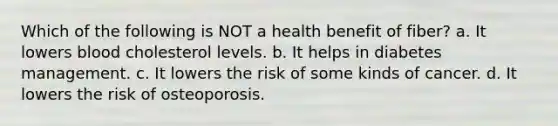 Which of the following is NOT a health benefit of fiber? a. It lowers blood cholesterol levels. b. It helps in diabetes management. c. It lowers the risk of some kinds of cancer. d. It lowers the risk of osteoporosis.