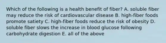 Which of the following is a health benefit of fiber? A. soluble fiber may reduce the risk of cardiovascular disease B. high-fiber foods promote satiety C. high-fiber foods reduce the risk of obesity D. soluble fiber slows the increase in blood glucose following carbohydrate digestion E. all of the above