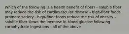 Which of the following is a health benefit of fiber? - soluble fiber may reduce the risk of cardiovascular disease - high-fiber foods promote satiety - high-fiber foods reduce the risk of obesity - soluble fiber slows the increase in blood glucose following carbohydrate ingestions - all of the above