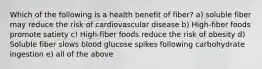 Which of the following is a health benefit of fiber? a) soluble fiber may reduce the risk of cardiovascular disease b) High-fiber foods promote satiety c) High-fiber foods reduce the risk of obesity d) Soluble fiber slows blood glucose spikes following carbohydrate ingestion e) all of the above