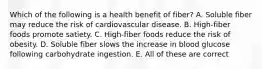 Which of the following is a health benefit of fiber? A. Soluble fiber may reduce the risk of cardiovascular disease. B. High-fiber foods promote satiety. C. High-fiber foods reduce the risk of obesity. D. Soluble fiber slows the increase in blood glucose following carbohydrate ingestion. E. All of these are correct