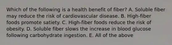 Which of the following is a health benefit of fiber? A. Soluble fiber may reduce the risk of cardiovascular disease. B. High-fiber foods promote satiety. C. High-fiber foods reduce the risk of obesity. D. Soluble fiber slows the increase in blood glucose following carbohydrate ingestion. E. All of the above