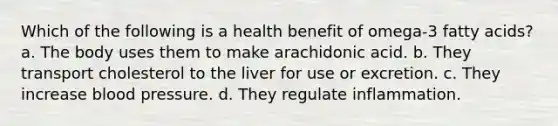 Which of the following is a health benefit of omega-3 fatty acids? a. The body uses them to make arachidonic acid. b. They transport cholesterol to the liver for use or excretion. c. They increase blood pressure. d. They regulate inflammation.