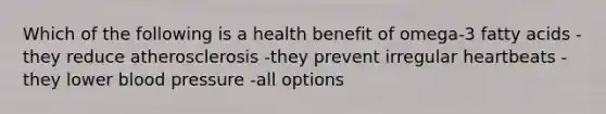 Which of the following is a health benefit of omega-3 fatty acids -they reduce atherosclerosis -they prevent irregular heartbeats -they lower blood pressure -all options