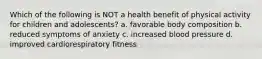 Which of the following is NOT a health benefit of physical activity for children and adolescents? a. favorable body composition b. reduced symptoms of anxiety c. increased blood pressure d. improved cardiorespiratory fitness