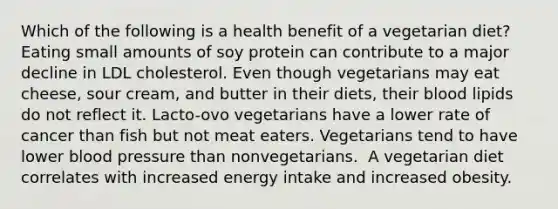 Which of the following is a health benefit of a vegetarian diet?​ ​ Eating small amounts of soy protein can contribute to a major decline in LDL cholesterol. ​Even though vegetarians may eat cheese, sour cream, and butter in their diets, their blood lipids do not reflect it. ​Lacto-ovo vegetarians have a lower rate of cancer than fish but not meat eaters. ​Vegetarians tend to have lower blood pressure than nonvegetarians. ​ A vegetarian diet correlates with increased energy intake and increased obesity.