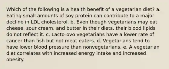 Which of the following is a health benefit of a vegetarian diet?​ a. ​Eating small amounts of soy protein can contribute to a major decline in LDL cholesterol. b. ​Even though vegetarians may eat cheese, sour cream, and butter in their diets, their blood lipids do not reflect it. c. ​Lacto-ovo vegetarians have a lower rate of cancer than fish but not meat eaters. d. ​Vegetarians tend to have lower blood pressure than nonvegetarians. e. ​A vegetarian diet correlates with increased energy intake and increased obesity.