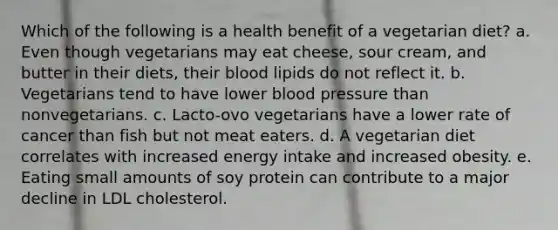 Which of the following is a health benefit of a vegetarian diet? a. Even though vegetarians may eat cheese, sour cream, and butter in their diets, their blood lipids do not reflect it. b. Vegetarians tend to have lower blood pressure than nonvegetarians. c. Lacto-ovo vegetarians have a lower rate of cancer than fish but not meat eaters. d. A vegetarian diet correlates with increased energy intake and increased obesity. e. Eating small amounts of soy protein can contribute to a major decline in LDL cholesterol.