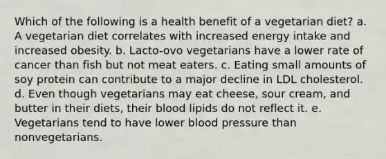 Which of the following is a health benefit of a vegetarian diet? a. ​A vegetarian diet correlates with increased energy intake and increased obesity. b. ​Lacto-ovo vegetarians have a lower rate of cancer than fish but not meat eaters. c. ​Eating small amounts of soy protein can contribute to a major decline in LDL cholesterol. d. ​Even though vegetarians may eat cheese, sour cream, and butter in their diets, their blood lipids do not reflect it. e. ​Vegetarians tend to have lower blood pressure than nonvegetarians.