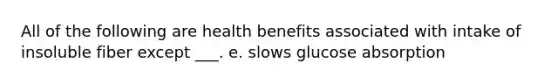 All of the following are health benefits associated with intake of insoluble fiber except ___. e. slows glucose absorption