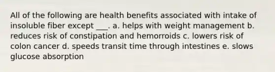 All of the following are health benefits associated with intake of insoluble fiber except ___. a. helps with weight management b. reduces risk of constipation and hemorroids c. lowers risk of colon cancer d. speeds transit time through intestines e. slows glucose absorption