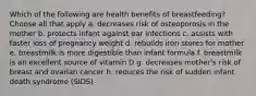 Which of the following are health benefits of breastfeeding? Choose all that apply a. decreases risk of osteoporosis in the mother b. protects infant against ear infections c. assists with faster loss of pregnancy weight d. rebuilds iron stores for mother e. breastmilk is more digestible than infant formula f. breastmilk is an excellent source of vitamin D g. decreases mother's risk of breast and ovarian cancer h. reduces the risk of sudden infant death syndrome (SIDS)