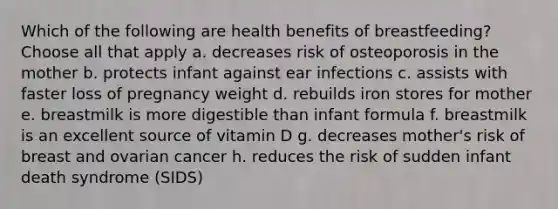 Which of the following are health benefits of breastfeeding? Choose all that apply a. decreases risk of osteoporosis in the mother b. protects infant against ear infections c. assists with faster loss of pregnancy weight d. rebuilds iron stores for mother e. breastmilk is more digestible than infant formula f. breastmilk is an excellent source of vitamin D g. decreases mother's risk of breast and ovarian cancer h. reduces the risk of sudden infant death syndrome (SIDS)