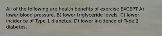 All of the following are health benefits of exercise EXCEPT A) lower blood pressure. B) lower triglyceride levels. C) lower incidence of Type 1 diabetes. D) lower incidence of Type 2 diabetes.