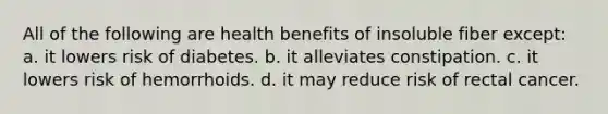 All of the following are health benefits of insoluble fiber except: a. it lowers risk of diabetes. b. it alleviates constipation. c. it lowers risk of hemorrhoids. d. it may reduce risk of rectal cancer.