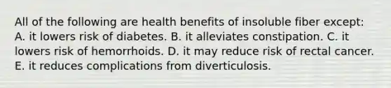 All of the following are health benefits of insoluble fiber except:​ A. it lowers risk of diabetes.​ B. ​it alleviates constipation. C. ​it lowers risk of hemorrhoids. D. ​it may reduce risk of rectal cancer. E. ​it reduces complications from diverticulosis.