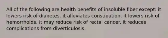 All of the following are health benefits of insoluble fiber except:​ it lowers risk of diabetes.​ ​it alleviates constipation. ​it lowers risk of hemorrhoids. ​it may reduce risk of rectal cancer. ​it reduces complications from diverticulosis.