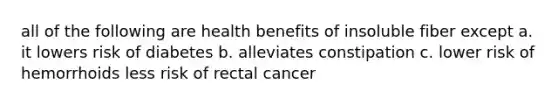 all of the following are health benefits of insoluble fiber except a. it lowers risk of diabetes b. alleviates constipation c. lower risk of hemorrhoids less risk of rectal cancer