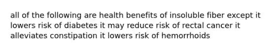 all of the following are health benefits of insoluble fiber except it lowers risk of diabetes it may reduce risk of rectal cancer it alleviates constipation it lowers risk of hemorrhoids