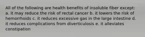 All of the following are health benefits of insoluble fiber except: a. it may reduce the risk of rectal cancer b. it lowers the risk of hemorrhoids c. it reduces excessive gas in the large intestine d. it reduces complications from diverticulosis e. it alleviates constipation