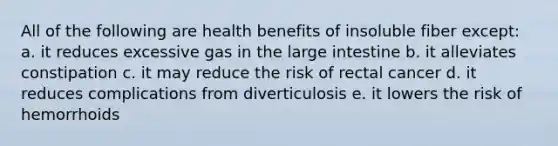 All of the following are health benefits of insoluble fiber except: a. it reduces excessive gas in the large intestine b. it alleviates constipation c. it may reduce the risk of rectal cancer d. it reduces complications from diverticulosis e. it lowers the risk of hemorrhoids