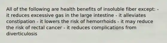 All of the following are health benefits of insoluble fiber except: - it reduces excessive gas in the large intestine - it alleviates constipation - it lowers the risk of hemorrhoids - it may reduce the risk of rectal cancer - it reduces complications from diverticulosis