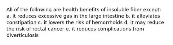 All of the following are health benefits of insoluble fiber except: a. it reduces excessive gas in the large intestine b. it alleviates constipation c. it lowers the risk of hemorrhoids d. it may reduce the risk of rectal cancer e. it reduces complications from diverticulosis