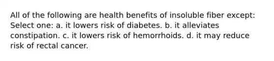 All of the following are health benefits of insoluble fiber except: Select one: a. it lowers risk of diabetes. b. it alleviates constipation. c. it lowers risk of hemorrhoids. d. it may reduce risk of rectal cancer.