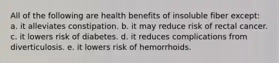 All of the following are health benefits of insoluble fiber except: a. it alleviates constipation. b. it may reduce risk of rectal cancer. c. it lowers risk of diabetes. d. it reduces complications from diverticulosis. e. it lowers risk of hemorrhoids.