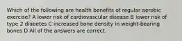 Which of the following are health benefits of regular aerobic exercise? A lower risk of cardiovascular disease B lower risk of type 2 diabetes C increased bone density in weight-bearing bones D All of the answers are correct.