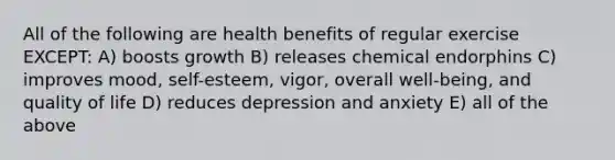 All of the following are health benefits of regular exercise EXCEPT: A) boosts growth B) releases chemical endorphins C) improves mood, self-esteem, vigor, overall well-being, and quality of life D) reduces depression and anxiety E) all of the above