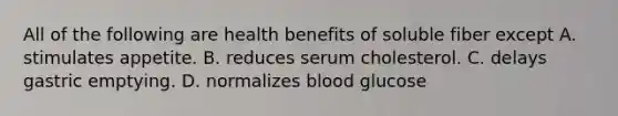 All of the following are health benefits of soluble fiber except A. stimulates appetite. B. reduces serum cholesterol. C. delays gastric emptying. D. normalizes blood glucose