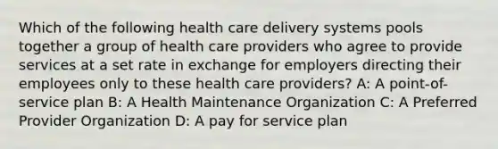 Which of the following health care delivery systems pools together a group of health care providers who agree to provide services at a set rate in exchange for employers directing their employees only to these health care providers? A: A point-of-service plan B: A Health Maintenance Organization C: A Preferred Provider Organization D: A pay for service plan