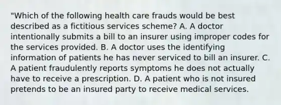 "Which of the following health care frauds would be best described as a fictitious services scheme? A. A doctor intentionally submits a bill to an insurer using improper codes for the services provided. B. A doctor uses the identifying information of patients he has never serviced to bill an insurer. C. A patient fraudulently reports symptoms he does not actually have to receive a prescription. D. A patient who is not insured pretends to be an insured party to receive medical services.