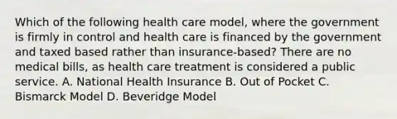 Which of the following health care model, where the government is firmly in control and health care is financed by the government and taxed based rather than insurance-based? There are no medical bills, as health care treatment is considered a public service. A. National Health Insurance B. Out of Pocket C. Bismarck Model D. Beveridge Model