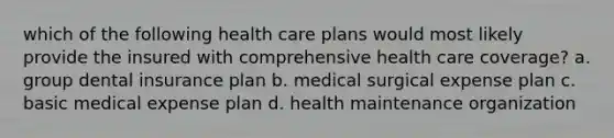 which of the following health care plans would most likely provide the insured with comprehensive health care coverage? a. group dental insurance plan b. medical surgical expense plan c. basic medical expense plan d. health maintenance organization