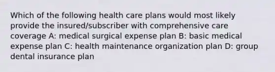 Which of the following health care plans would most likely provide the insured/subscriber with comprehensive care coverage A: medical surgical expense plan B: basic medical expense plan C: health maintenance organization plan D: group dental insurance plan