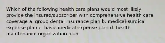 Which of the following health care plans would most likely provide the insured/subscriber with comprehensive health care coverage a. group dental insurance plan b. medical-surgical expense plan c. basic medical expense plan d. health maintenance organization plan