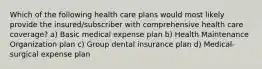 Which of the following health care plans would most likely provide the insured/subscriber with comprehensive health care coverage? a) Basic medical expense plan b) Health Maintenance Organization plan c) Group dental insurance plan d) Medical-surgical expense plan